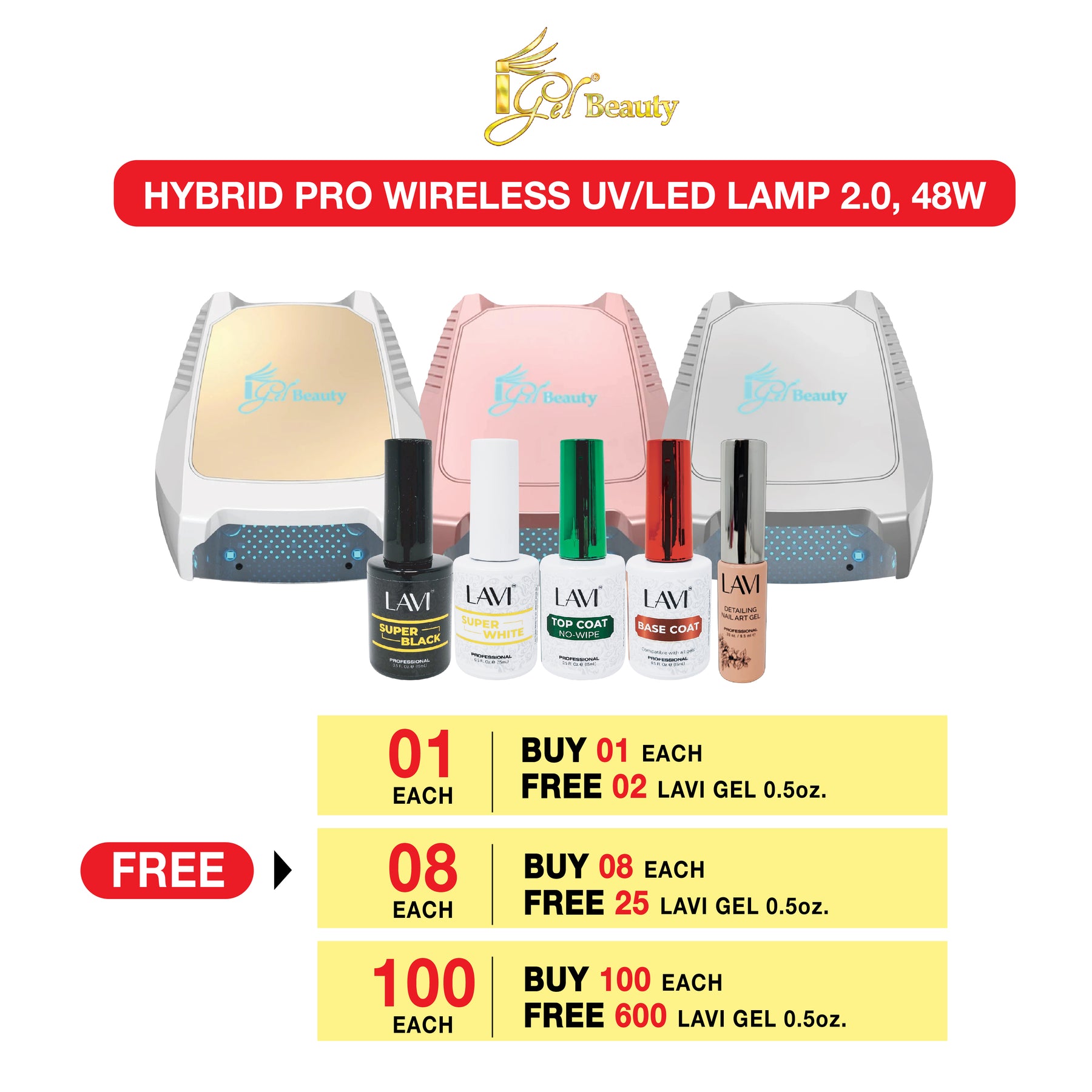 iGel Hybro Pro Wireless UV/LED Lamp 2.0, 48W. Buy 01 each Free 02 Lavi Gel 0.5oz/Buy 08 each free 25 LAVI Gel 0.5oz/Buy100 each Free 600 LAVI Gel 0.5oz